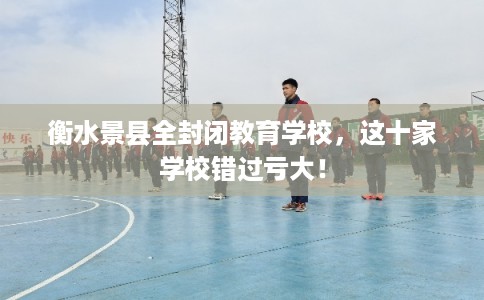衡水景县全封闭教育学校，这十家学校错过亏大！