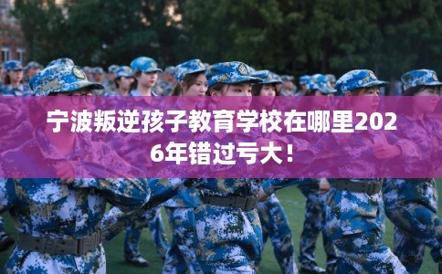 宁波叛逆孩子教育学校在哪里2026年错过亏大！