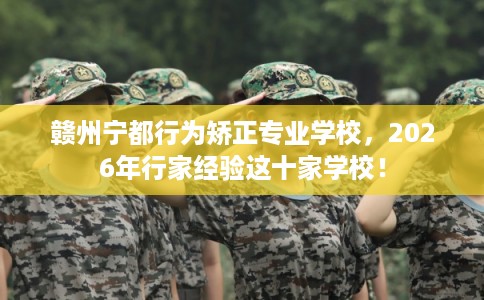 赣州宁都行为矫正专业学校，2026年行家经验这十家学校！