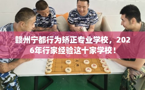 赣州宁都行为矫正专业学校，2026年行家经验这十家学校！