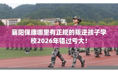 襄阳保康哪里有正规的叛逆孩子学校2026年错过亏大！