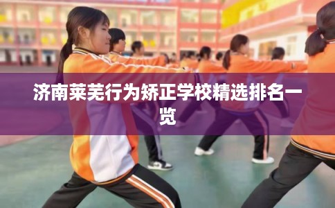 济南莱芜行为矫正学校精选排名一览