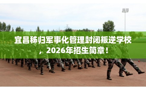 宜昌秭归军事化管理封闭叛逆学校，2026年招生简章！