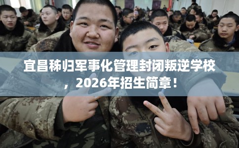 宜昌秭归军事化管理封闭叛逆学校，2026年招生简章！