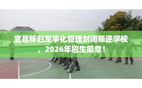 宜昌秭归军事化管理封闭叛逆学校，2026年招生简章！