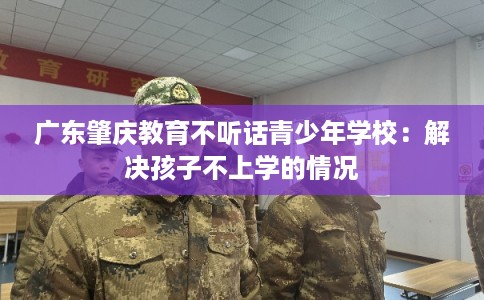 广东肇庆教育不听话青少年学校：解决孩子不上学的情况
