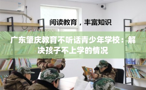 广东肇庆教育不听话青少年学校：解决孩子不上学的情况