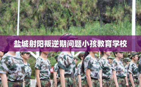 盐城射阳叛逆期问题小孩教育学校