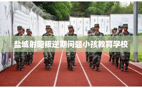 盐城射阳叛逆期问题小孩教育学校