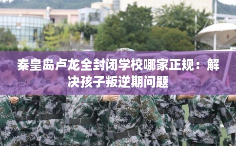 秦皇岛卢龙全封闭学校哪家正规：解决孩子叛逆期问题
