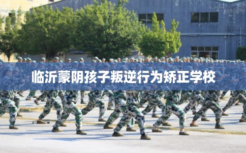 临沂蒙阴孩子叛逆行为矫正学校