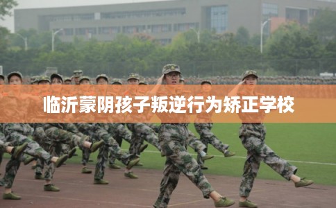 临沂蒙阴孩子叛逆行为矫正学校