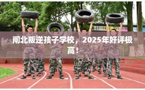 闸北叛逆孩子学校，2025年好评极高！