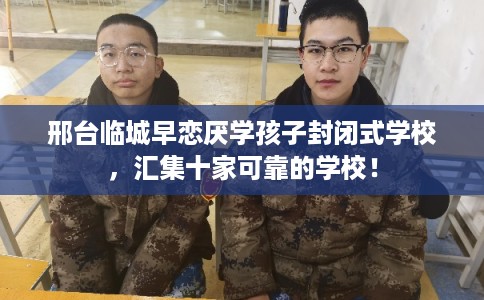 邢台临城早恋厌学孩子封闭式学校，汇集十家可靠的学校！