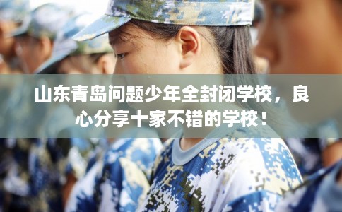 山东青岛问题少年全封闭学校，良心分享十家不错的学校！