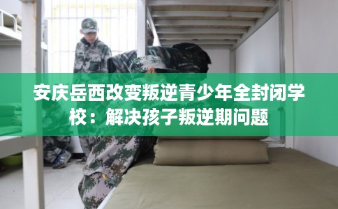 安庆岳西改变叛逆青少年全封闭学校：解决孩子叛逆期问题