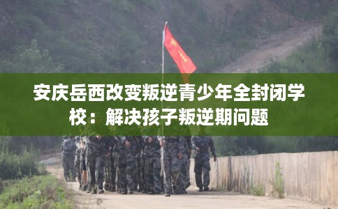 安庆岳西改变叛逆青少年全封闭学校：解决孩子叛逆期问题
