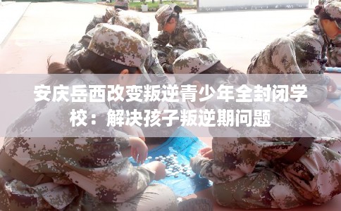 安庆岳西改变叛逆青少年全封闭学校：解决孩子叛逆期问题