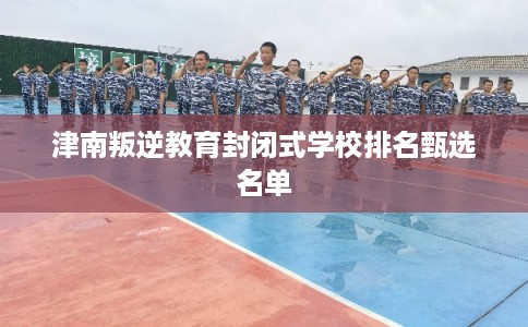 津南叛逆教育封闭式学校排名甄选名单