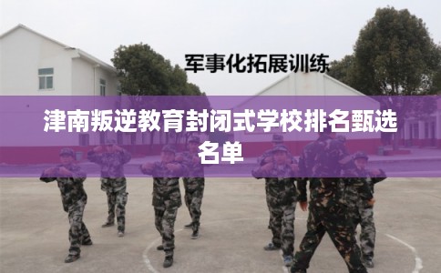 津南叛逆教育封闭式学校排名甄选名单