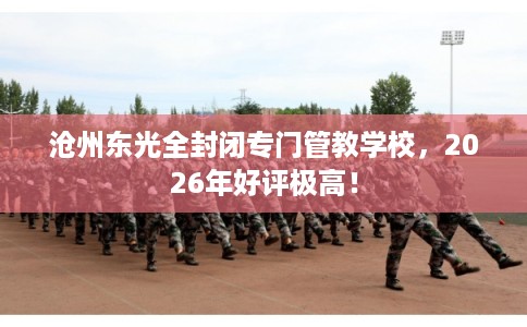 沧州东光全封闭专门管教学校，2026年好评极高！