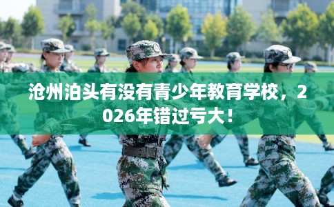 沧州泊头有没有青少年教育学校，2026年错过亏大！