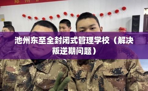 池州东至全封闭式管理学校（解决叛逆期问题）