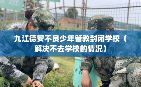 九江德安不良少年管教封闭学校（解决不去学校的情况）