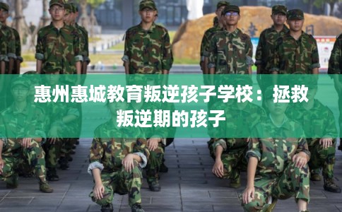 惠州惠城教育叛逆孩子学校：拯救叛逆期的孩子