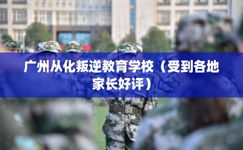 广州从化叛逆教育学校（受到各地家长好评）