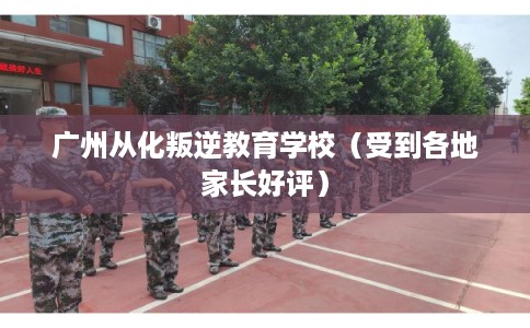 广州从化叛逆教育学校（受到各地家长好评）