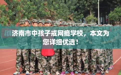 济南市中孩子戒网瘾学校，本文为您详细优选！