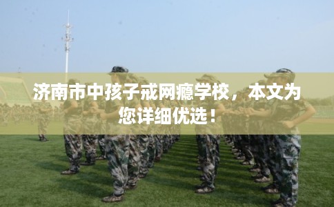 济南市中孩子戒网瘾学校，本文为您详细优选！