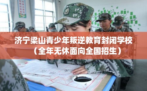 济宁梁山青少年叛逆教育封闭学校（全年无休面向全国招生）