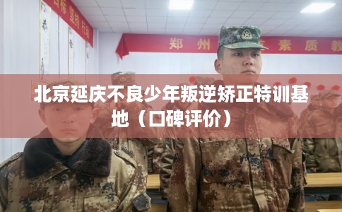 北京延庆不良少年叛逆矫正特训基地（口碑评价）
