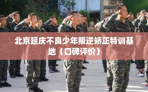 北京延庆不良少年叛逆矫正特训基地（口碑评价）