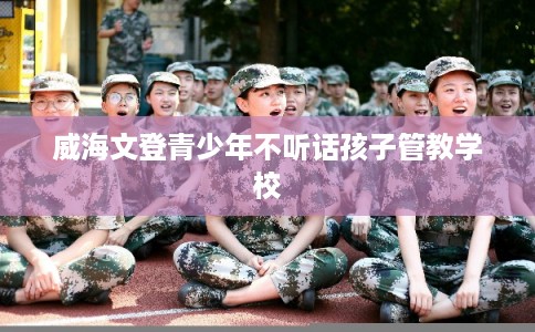 威海文登青少年不听话孩子管教学校