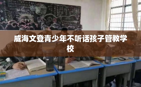 威海文登青少年不听话孩子管教学校