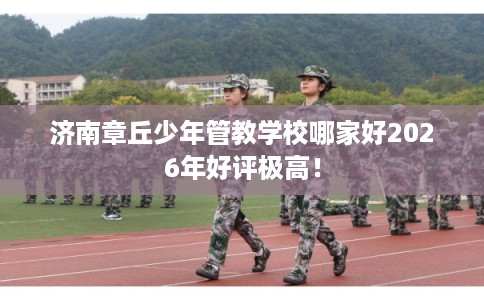 济南章丘少年管教学校哪家好2026年好评极高！