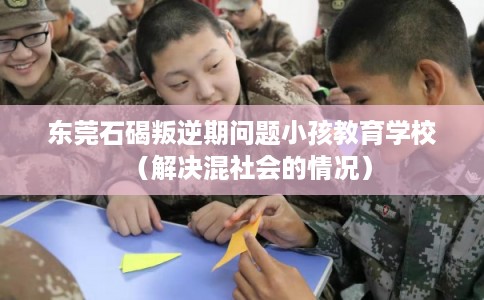 东莞石碣叛逆期问题小孩教育学校（解决混社会的情况）