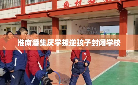 淮南潘集厌学叛逆孩子封闭学校
