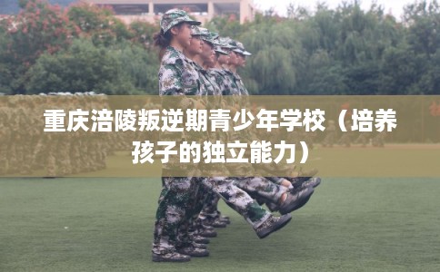 重庆涪陵叛逆期青少年学校（培养孩子的独立能力）