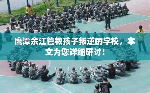 鹰潭余江管教孩子叛逆的学校，本文为您详细研讨！