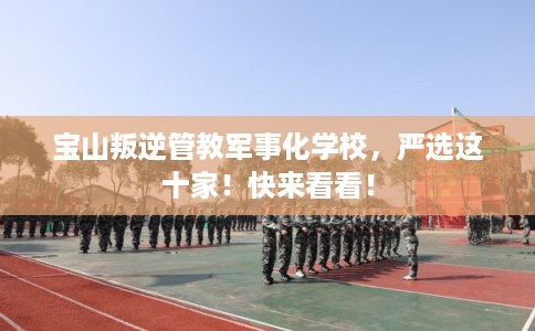 宝山叛逆管教军事化学校，严选这十家！快来看看！