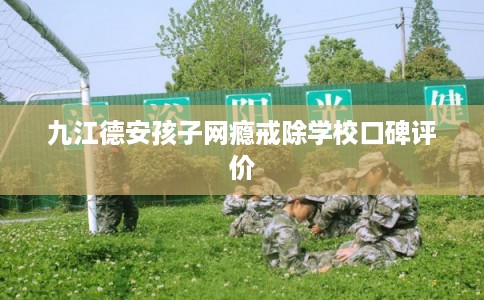九江德安孩子网瘾戒除学校口碑评价