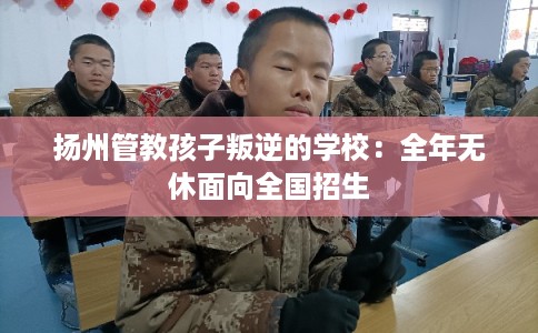 扬州管教孩子叛逆的学校：全年无休面向全国招生