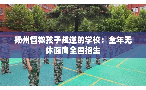 扬州管教孩子叛逆的学校：全年无休面向全国招生