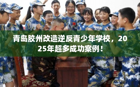 青岛胶州改造逆反青少年学校，2025年超多成功案例！