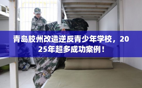 青岛胶州改造逆反青少年学校，2025年超多成功案例！