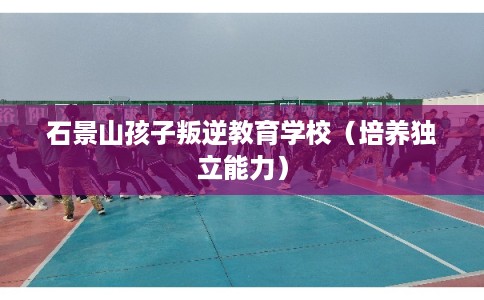 石景山孩子叛逆教育学校（培养独立能力）